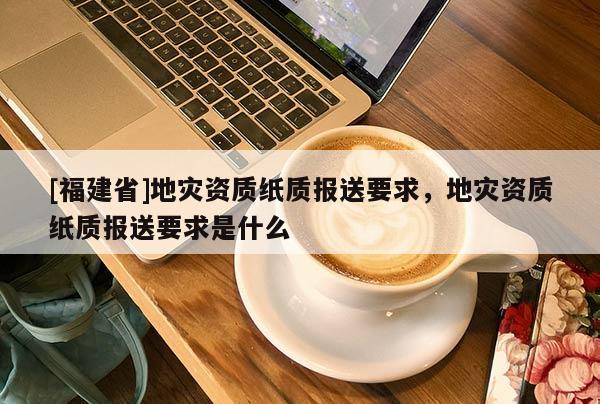 [福建省]地災資質紙質報送要求，地災資質紙質報送要求是什么