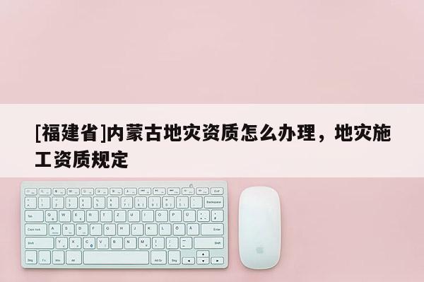 [福建省]內蒙古地災資質怎么辦理，地災施工資質規定