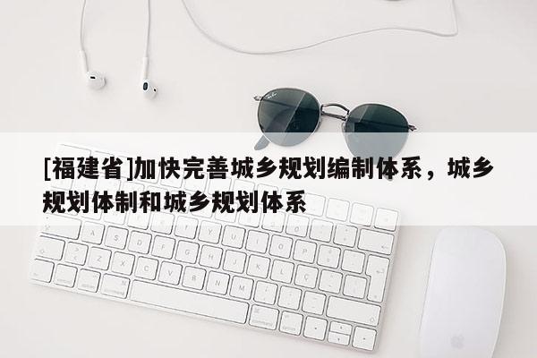 [福建省]加快完善城鄉(xiāng)規(guī)劃編制體系，城鄉(xiāng)規(guī)劃體制和城鄉(xiāng)規(guī)劃體系