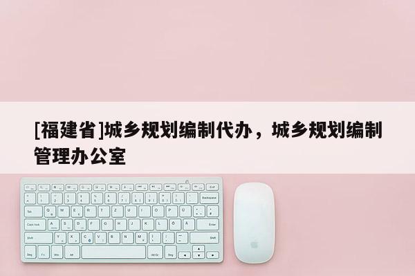[福建省]城鄉規劃編制代辦，城鄉規劃編制管理辦公室