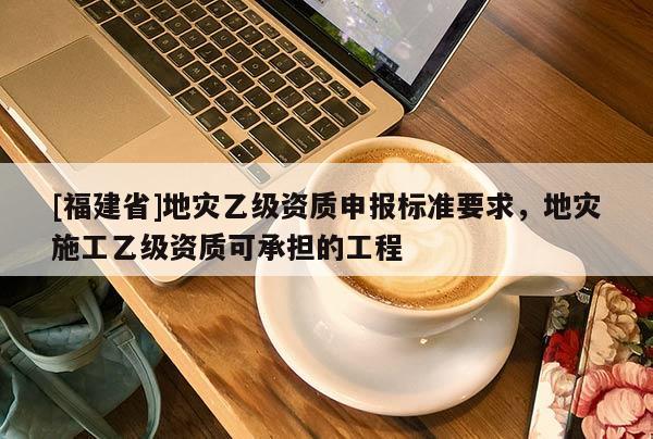 [福建省]地災(zāi)乙級資質(zhì)申報標(biāo)準(zhǔn)要求，地災(zāi)施工乙級資質(zhì)可承擔(dān)的工程