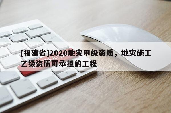 [福建省]2020地災甲級資質，地災施工乙級資質可承擔的工程