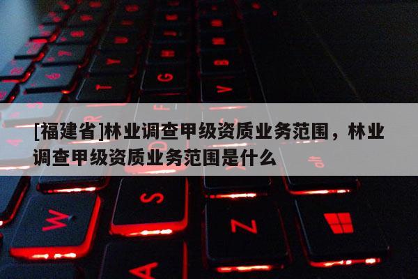 [福建省]林業調查甲級資質業務范圍，林業調查甲級資質業務范圍是什么