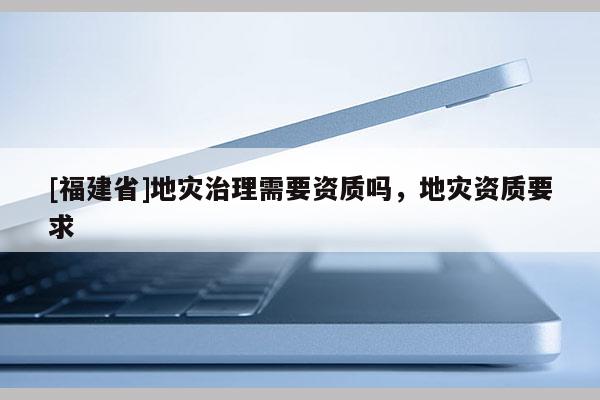 [福建省]地災治理需要資質嗎，地災資質要求