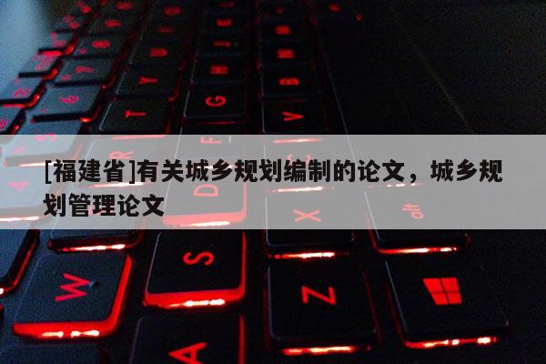 [福建省]有關城鄉規劃編制的論文，城鄉規劃管理論文