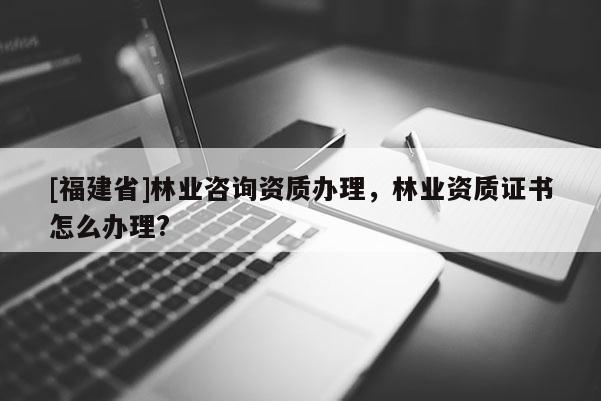 [福建省]林業咨詢資質辦理，林業資質證書怎么辦理?
