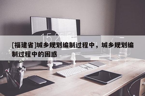 [福建省]城鄉規劃編制過程中，城鄉規劃編制過程中的困惑