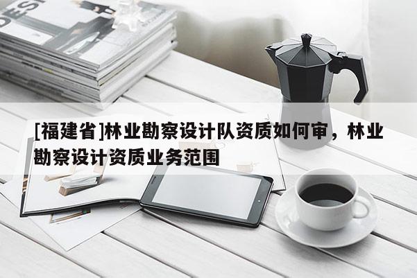 [福建省]林業勘察設計隊資質如何審，林業勘察設計資質業務范圍