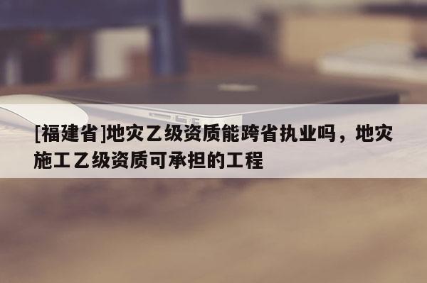 [福建省]地災(zāi)乙級資質(zhì)能跨省執(zhí)業(yè)嗎，地災(zāi)施工乙級資質(zhì)可承擔(dān)的工程
