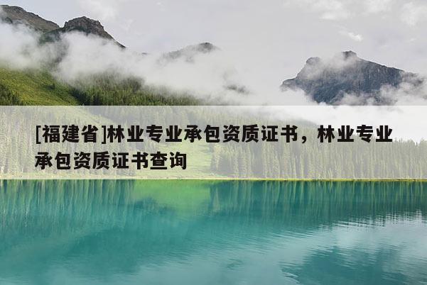 [福建省]林業專業承包資質證書，林業專業承包資質證書查詢