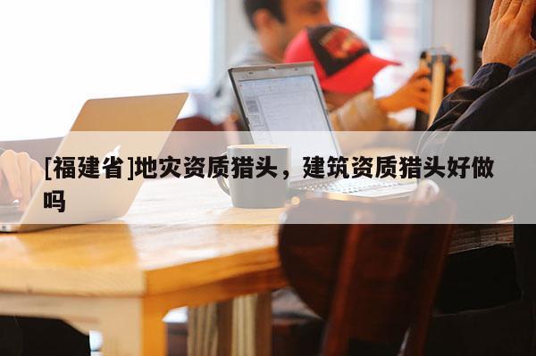 [福建省]地災(zāi)資質(zhì)獵頭，建筑資質(zhì)獵頭好做嗎