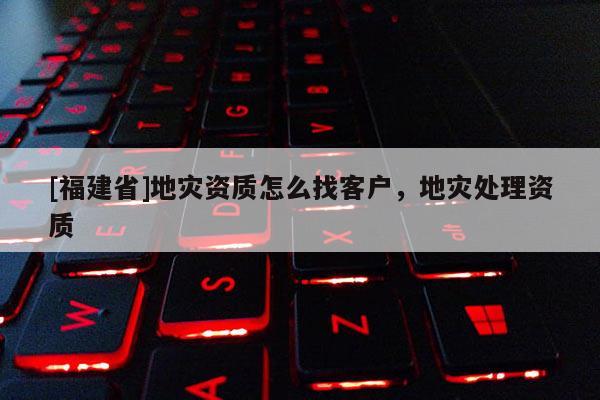 [福建省]地災資質怎么找客戶，地災處理資質