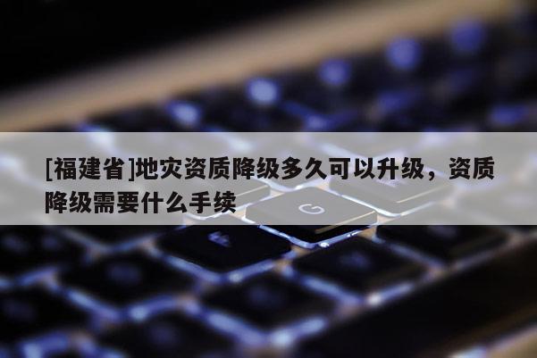 [福建省]地災資質降級多久可以升級，資質降級需要什么手續