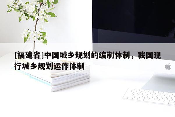 [福建省]中國城鄉規劃的編制體制，我國現行城鄉規劃運作體制