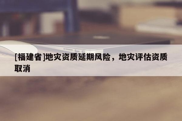 [福建省]地災資質延期風險，地災評估資質取消