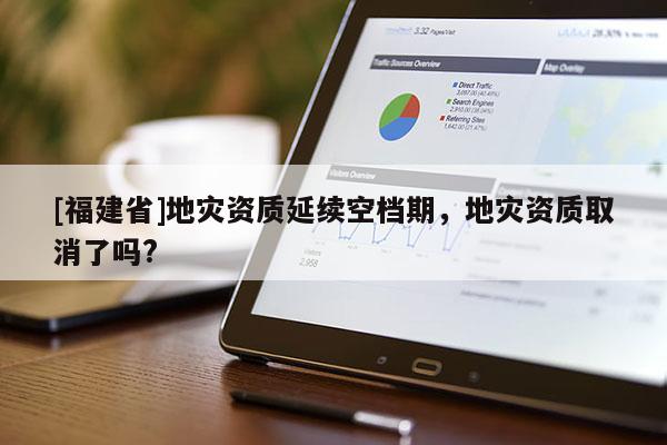 [福建省]地災(zāi)資質(zhì)延續(xù)空檔期，地災(zāi)資質(zhì)取消了嗎?