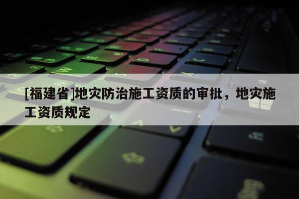 [福建省]地災(zāi)防治施工資質(zhì)的審批，地災(zāi)施工資質(zhì)規(guī)定
