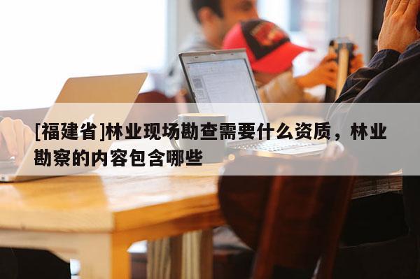 [福建省]林業現場勘查需要什么資質，林業勘察的內容包含哪些