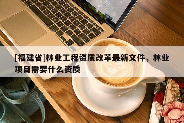 [福建省]林業工程資質改革最新文件，林業項目需要什么資質