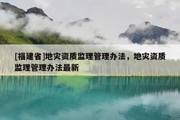 [福建省]地災資質監理管理辦法，地災資質監理管理辦法最新