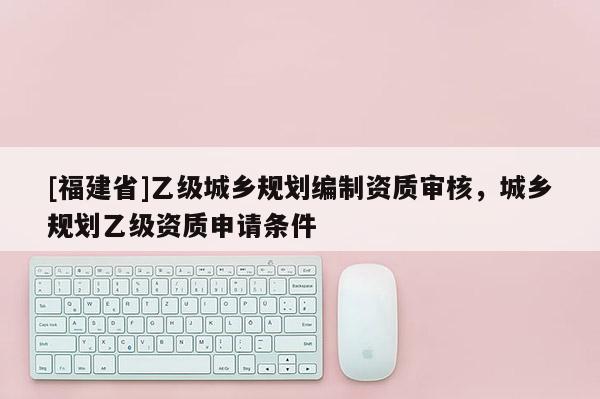 [福建省]乙級城鄉規劃編制資質審核，城鄉規劃乙級資質申請條件