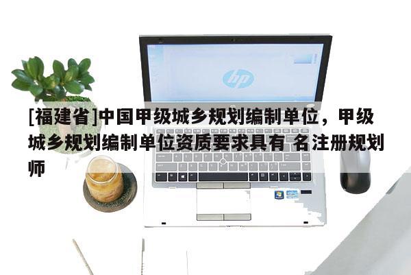 [福建省]中國甲級城鄉規劃編制單位，甲級城鄉規劃編制單位資質要求具有 名注冊規劃師