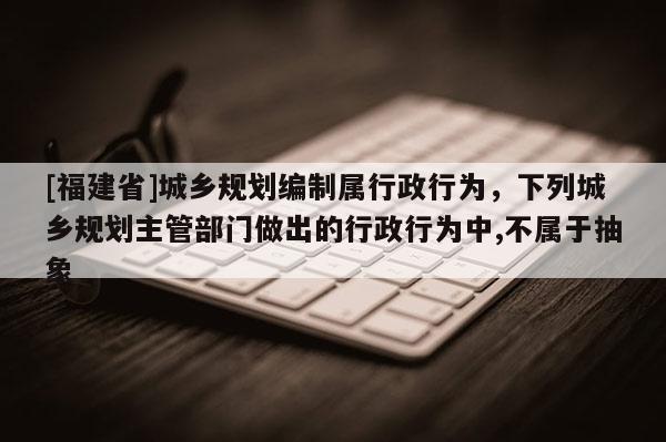 [福建省]城鄉規劃編制屬行政行為，下列城鄉規劃主管部門做出的行政行為中,不屬于抽象