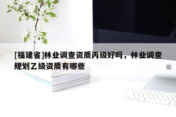 [福建省]林業調查資質丙級好嗎，林業調查規劃乙級資質有哪些