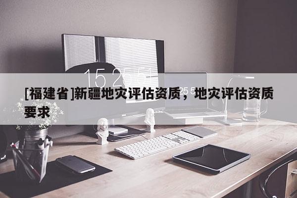 [福建省]新疆地災(zāi)評估資質(zhì)，地災(zāi)評估資質(zhì)要求