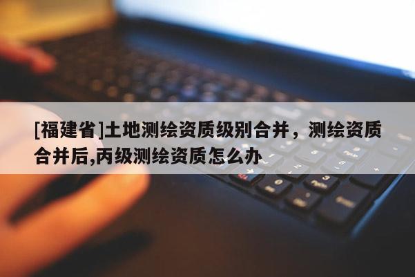 [福建省]土地測繪資質(zhì)級別合并，測繪資質(zhì)合并后,丙級測繪資質(zhì)怎么辦