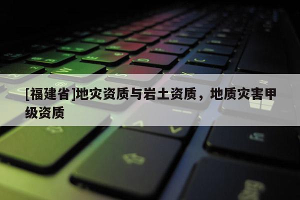 [福建省]地災資質與巖土資質，地質災害甲級資質