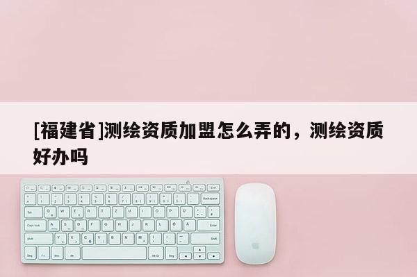 [福建省]測繪資質(zhì)加盟怎么弄的，測繪資質(zhì)好辦嗎