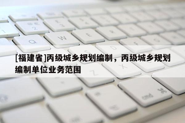 [福建省]丙級城鄉(xiāng)規(guī)劃編制，丙級城鄉(xiāng)規(guī)劃編制單位業(yè)務(wù)范圍