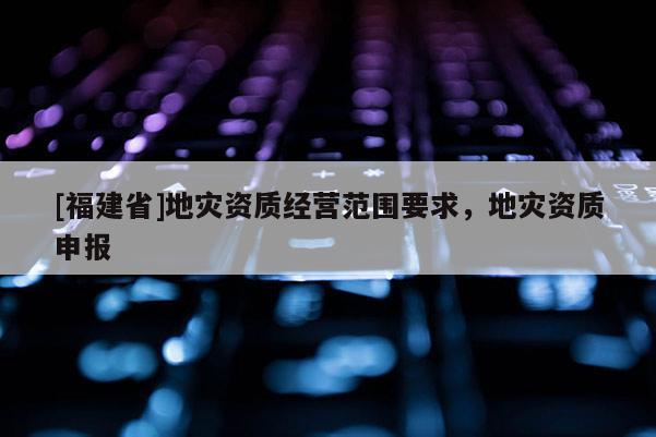 [福建省]地災資質經營范圍要求，地災資質申報