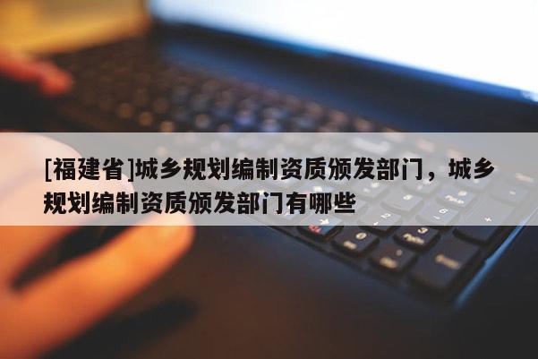[福建省]城鄉(xiāng)規(guī)劃編制資質(zhì)頒發(fā)部門，城鄉(xiāng)規(guī)劃編制資質(zhì)頒發(fā)部門有哪些