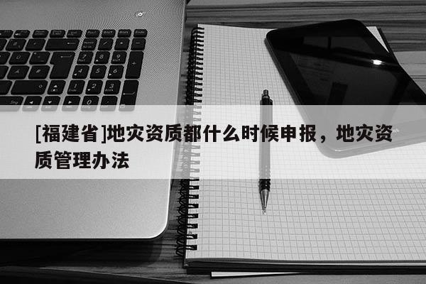 [福建省]地災資質都什么時候申報，地災資質管理辦法
