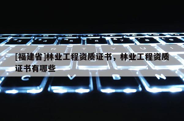 [福建省]林業工程資質證書，林業工程資質證書有哪些