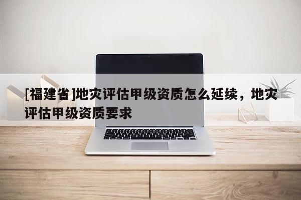 [福建省]地災評估甲級資質怎么延續，地災評估甲級資質要求