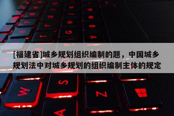[福建省]城鄉(xiāng)規(guī)劃組織編制的題，中國城鄉(xiāng)規(guī)劃法中對城鄉(xiāng)規(guī)劃的組織編制主體的規(guī)定