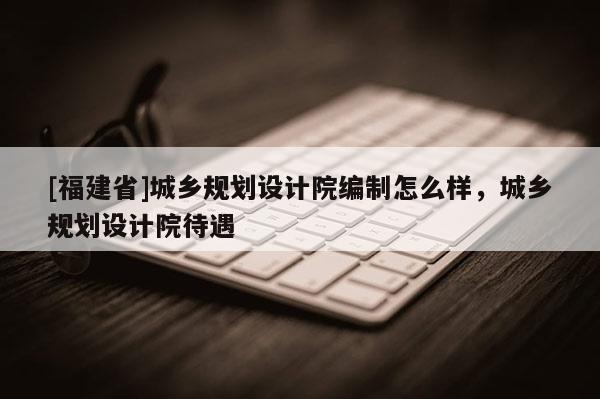 [福建省]城鄉規劃設計院編制怎么樣，城鄉規劃設計院待遇