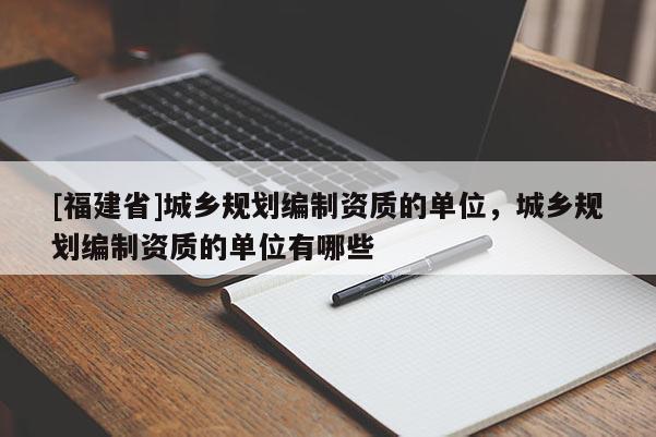 [福建省]城鄉規劃編制資質的單位，城鄉規劃編制資質的單位有哪些