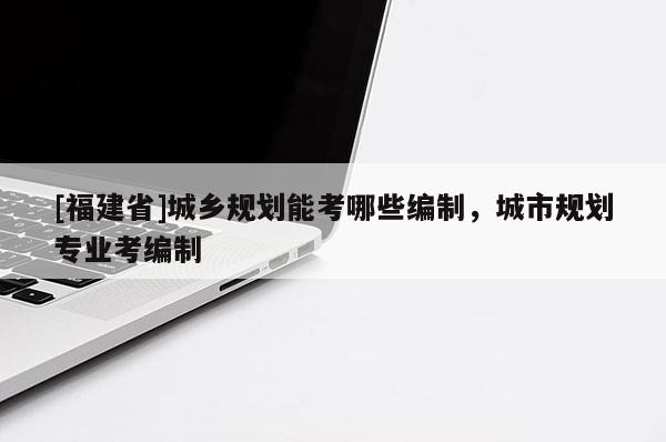 [福建省]城鄉規劃能考哪些編制，城市規劃專業考編制