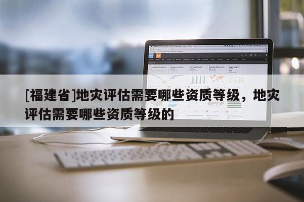 [福建省]地災評估需要哪些資質等級，地災評估需要哪些資質等級的