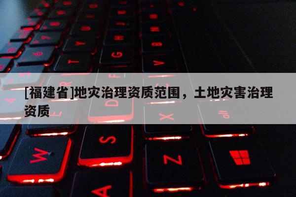 [福建省]地災治理資質范圍，土地災害治理資質