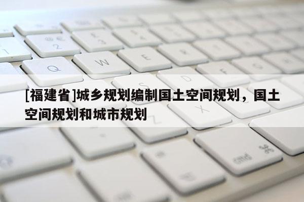 [福建省]城鄉規劃編制國土空間規劃，國土空間規劃和城市規劃