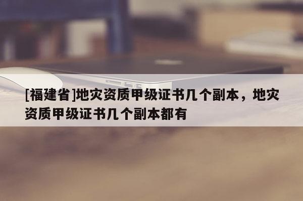 [福建省]地災(zāi)資質(zhì)甲級證書幾個副本，地災(zāi)資質(zhì)甲級證書幾個副本都有