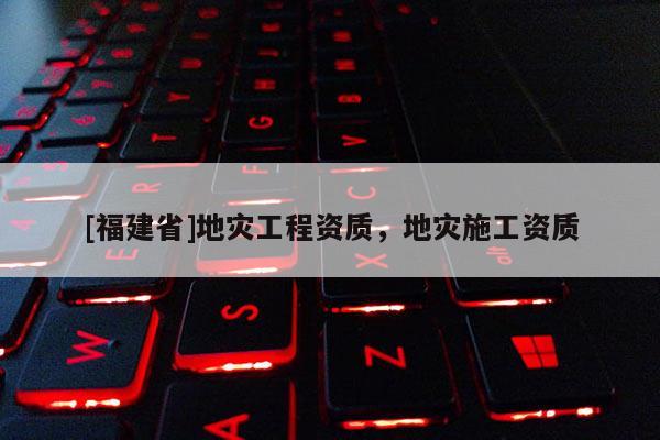 [福建省]地災(zāi)工程資質(zhì)，地災(zāi)施工資質(zhì)