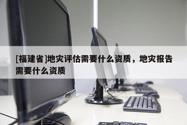 [福建省]地災(zāi)評(píng)估需要什么資質(zhì)，地災(zāi)報(bào)告需要什么資質(zhì)