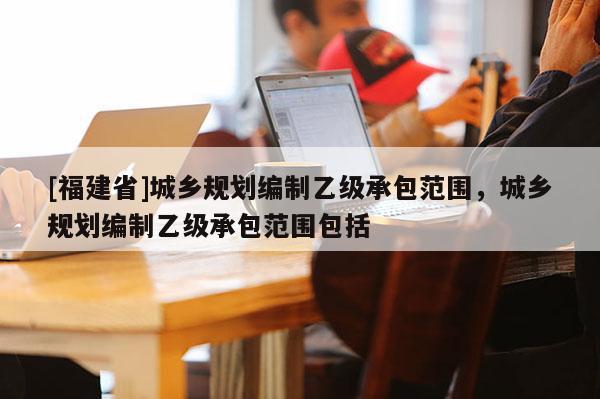 [福建省]城鄉(xiāng)規(guī)劃編制乙級承包范圍，城鄉(xiāng)規(guī)劃編制乙級承包范圍包括