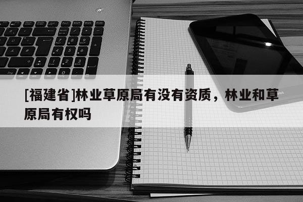 [福建省]林業(yè)草原局有沒有資質(zhì)，林業(yè)和草原局有權(quán)嗎